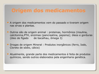Origem dos medicamentos
● A origem dos medicamentos vem do passado e tiveram origem
nas ervas e plantas.
● Outros são de origem animal : proteinas, hormônios (insulina,
calcitonina,PTH, enzimas (pancreatina, pepsina); óleos e gorduras
(óleo de fígado de bacalhau, ômega 3)
● Drogas de origem Mineral : Produtos inorgânicos (ferro, Iodo,
Cloreto de sódio, cálcio)
● Atualmente, grande parte dos medicamentos é feita de produtos
químicos, sendo outros elaborados pela engenharia genética.
 