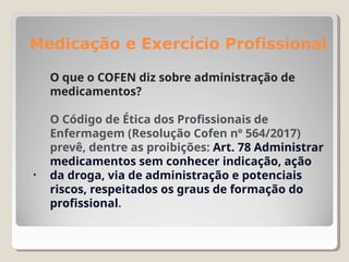 Medicação e Exercício Profissional
.
O que o COFEN diz sobre administração de
medicamentos?
O Código de Ética dos Profissionais de
Enfermagem (Resolução Cofen nº 564/2017)
prevê, dentre as proibições: Art. 78 Administrar
medicamentos sem conhecer indicação, ação
da droga, via de administração e potenciais
riscos, respeitados os graus de formação do
profissional.
 