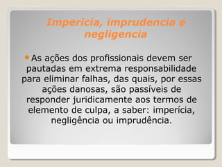 Impericia, imprudencia e
negligencia
● As ações dos profissionais devem ser
pautadas em extrema responsabilidade
para eliminar falhas, das quais, por essas
ações danosas, são passíveis de
responder juridicamente aos termos de
elemento de culpa, a saber: imperícia,
negligência ou imprudência.
 