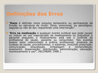 Definições dos Erros
● “Dano é definido como prejuízo temporário ou permanente da
função ou estrutura do corpo: física, emocional, ou psicológica,
seguida ou não de dor, requerendo uma intervenção”.
● “Erro na medicação é qualquer evento evitável que pode causar
ou induzir ao uso inapropriado de medicamento ou prejudicar o
paciente enquanto o medicamento está sob o controle do
profissional de saúde, paciente ou consumidor. Tais eventos
podem estar relacionados à prática profissional, produtos de
cuidado de saúde, procedimentos, e sistemas, incluindo prescrição;
comunicação; etiquetação, embalagem e nomenclatura;
aviamento; dispensação; distribuição; administração; educação;
monitoramento e uso”. (NCCMERP, 1998 ).
 