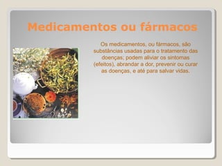 Medicamentos ou fármacos
Os medicamentos, ou fármacos, são
substâncias usadas para o tratamento das
doenças; podem aliviar os sintomas
(efeitos), abrandar a dor, prevenir ou curar
as doenças, e até para salvar vidas.
 