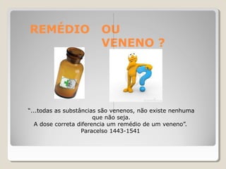 REMÉDIO OU
VENENO ?
“...todas as substâncias são venenos, não existe nenhuma
que não seja.
A dose correta diferencia um remédio de um veneno”.
Paracelso 1443-1541
 