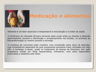 Medicação e alimentos
•Alimento é um fator essencial e indispensável à manutenção e à ordem da saúde.
• O fenômeno de interação fármaco-nutriente pode surgir antes ou durante a absorção
gastrintestinal, durante a distribuição e armazenamento nos tecidos, no processo de
biotransformação ou mesmo durante a excreção.
• A presença de nutrientes pode constituir uma competição pelos sítios de absorção,
cuja conseqüência dependerá de qual componente apresenta maior afinidade com este
sítio. A levodopa (L-dopa), usada no tratamento da doença de Parkinson, tem ação
terapêutica inibida por dieta hiperprotéica; entretanto, uma dieta hipoprotéica
potencializa e estabiliza este efeito.
 