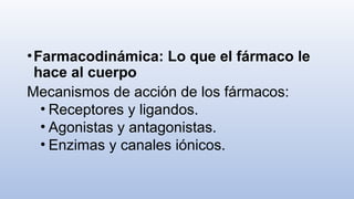 •Farmacodinámica: Lo que el fármaco le
hace al cuerpo
Mecanismos de acción de los fármacos:
• Receptores y ligandos.
• Agonistas y antagonistas.
• Enzimas y canales iónicos.
 
