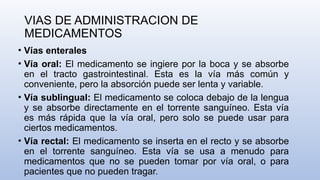 VIAS DE ADMINISTRACION DE
MEDICAMENTOS
• Vías enterales
• Vía oral: El medicamento se ingiere por la boca y se absorbe
en el tracto gastrointestinal. Esta es la vía más común y
conveniente, pero la absorción puede ser lenta y variable.
• Vía sublingual: El medicamento se coloca debajo de la lengua
y se absorbe directamente en el torrente sanguíneo. Esta vía
es más rápida que la vía oral, pero solo se puede usar para
ciertos medicamentos.
• Vía rectal: El medicamento se inserta en el recto y se absorbe
en el torrente sanguíneo. Esta vía se usa a menudo para
medicamentos que no se pueden tomar por vía oral, o para
pacientes que no pueden tragar.
 