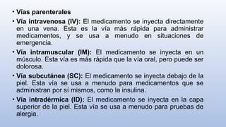 • Vías parenterales
• Vía intravenosa (IV): El medicamento se inyecta directamente
en una vena. Esta es la vía más rápida para administrar
medicamentos, y se usa a menudo en situaciones de
emergencia.
• Vía intramuscular (IM): El medicamento se inyecta en un
músculo. Esta vía es más rápida que la vía oral, pero puede ser
dolorosa.
• Vía subcutánea (SC): El medicamento se inyecta debajo de la
piel. Esta vía se usa a menudo para medicamentos que se
administran por sí mismos, como la insulina.
• Vía intradérmica (ID): El medicamento se inyecta en la capa
superior de la piel. Esta vía se usa a menudo para pruebas de
alergia.
 