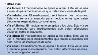 • Otras vías
• Vía tópica: El medicamento se aplica a la piel. Esta vía se usa
a menudo para medicamentos que tratan afecciones de la piel.
• Vía inhalatoria: El medicamento se inhala en los pulmones.
Esta vía se usa a menudo para medicamentos que tratan
afecciones respiratorias, como el asma.
• Vía oftálmica: El medicamento se aplica a los ojos. Esta vía se
usa a menudo para medicamentos que tratan afecciones
oculares, como el glaucoma.
• Vía ótica: El medicamento se aplica a los oídos. Esta vía se
usa a menudo para medicamentos que tratan afecciones del
oído, como las infecciones de oído.
• Vía nasal: El medicamento se aplica a la nariz. Esta vía se usa
a menudo para medicamentos que tratan afecciones nasales,
como la congestión nasal.
 
