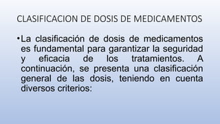 CLASIFICACION DE DOSIS DE MEDICAMENTOS
•La clasificación de dosis de medicamentos
es fundamental para garantizar la seguridad
y eficacia de los tratamientos. A
continuación, se presenta una clasificación
general de las dosis, teniendo en cuenta
diversos criterios:
 