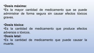 •Dosis máxima:
•Es la mayor cantidad de medicamento que se puede
administrar de forma segura sin causar efectos tóxicos
graves.
•Dosis tóxica:
•Es la cantidad de medicamento que produce efectos
adversos o tóxicos.
•Dosis letal:
•Es la cantidad de medicamento que puede causar la
muerte.
 