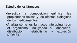 Estudio de los fármacos:
•Investiga la composición química, las
propiedades físicas y los efectos biológicos
de los medicamentos.
•Analiza cómo los fármacos interactúan con
el organismo, incluyendo su absorción,
distribución, metabolismo y excreción
(ADME).
 