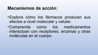 Mecanismos de acción:
•Explora cómo los fármacos producen sus
efectos a nivel molecular y celular.
•Comprende cómo los medicamentos
interactúan con receptores, enzimas y otras
moléculas en el cuerpo.
 