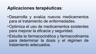 Aplicaciones terapéuticas:
•Desarrolla y evalúa nuevos medicamentos
para el tratamiento de enfermedades.
•Optimiza el uso de medicamentos existentes
para mejorar la eficacia y seguridad.
•Estudia la farmacocinética y farmacodinamia
para determinar la dosis y el régimen de
tratamiento adecuados.
 