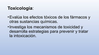Toxicología:
•Evalúa los efectos tóxicos de los fármacos y
otras sustancias químicas.
•Investiga los mecanismos de toxicidad y
desarrolla estrategias para prevenir y tratar
la intoxicación.
 