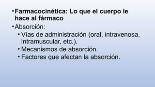 •Farmacocinética: Lo que el cuerpo le
hace al fármaco
•Absorción:
• Vías de administración (oral, intravenosa,
intramuscular, etc.).
• Mecanismos de absorción.
• Factores que afectan la absorción.
 