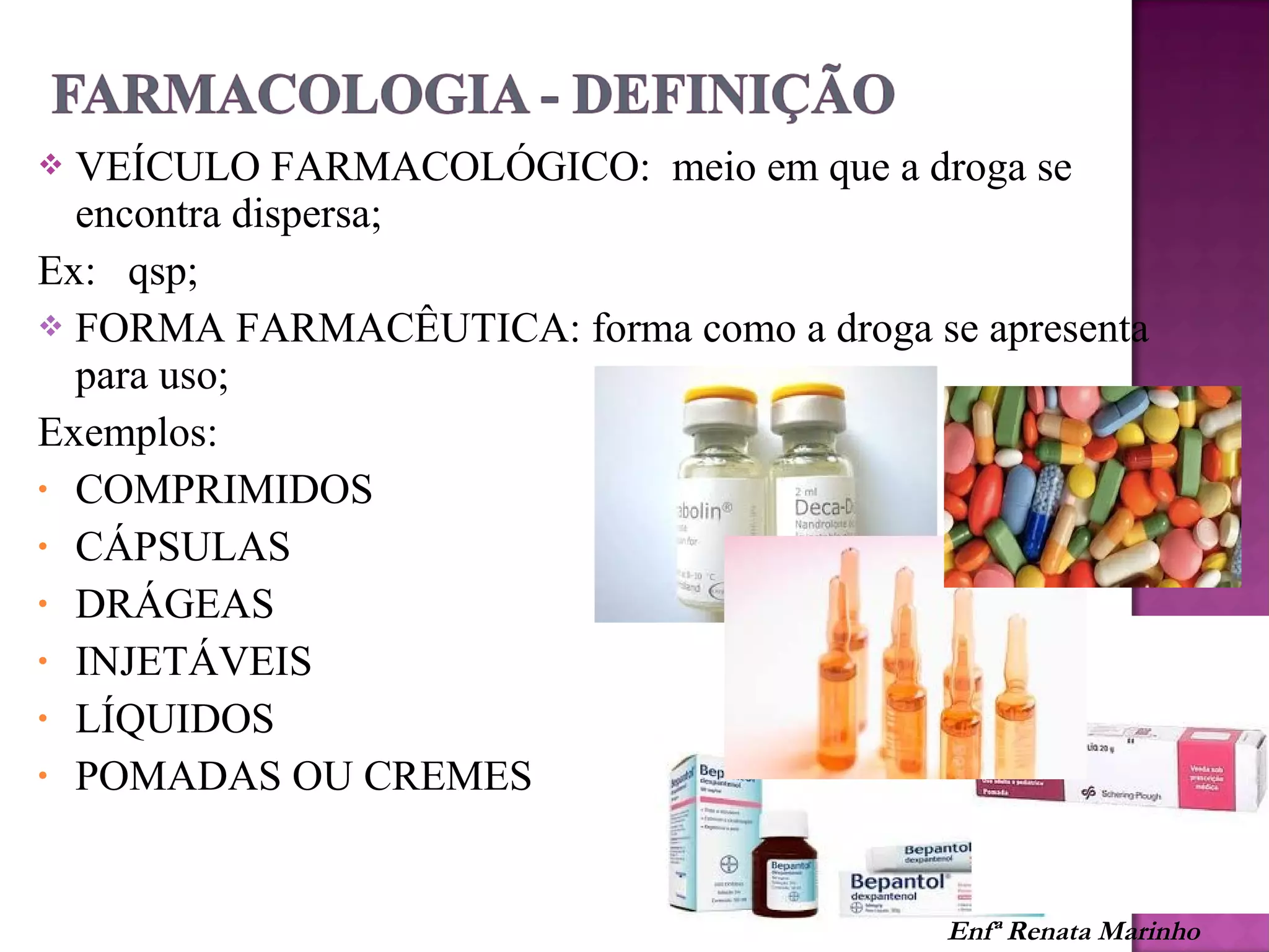  VEÍCULO FARMACOLÓGICO: meio em que a droga se
encontra dispersa;
Ex: qsp;
 FORMA FARMACÊUTICA: forma como a droga se apresenta
para uso;
Exemplos:
• COMPRIMIDOS
• CÁPSULAS
• DRÁGEAS
• INJETÁVEIS
• LÍQUIDOS
• POMADAS OU CREMES
Enfª Renata Marinho
 