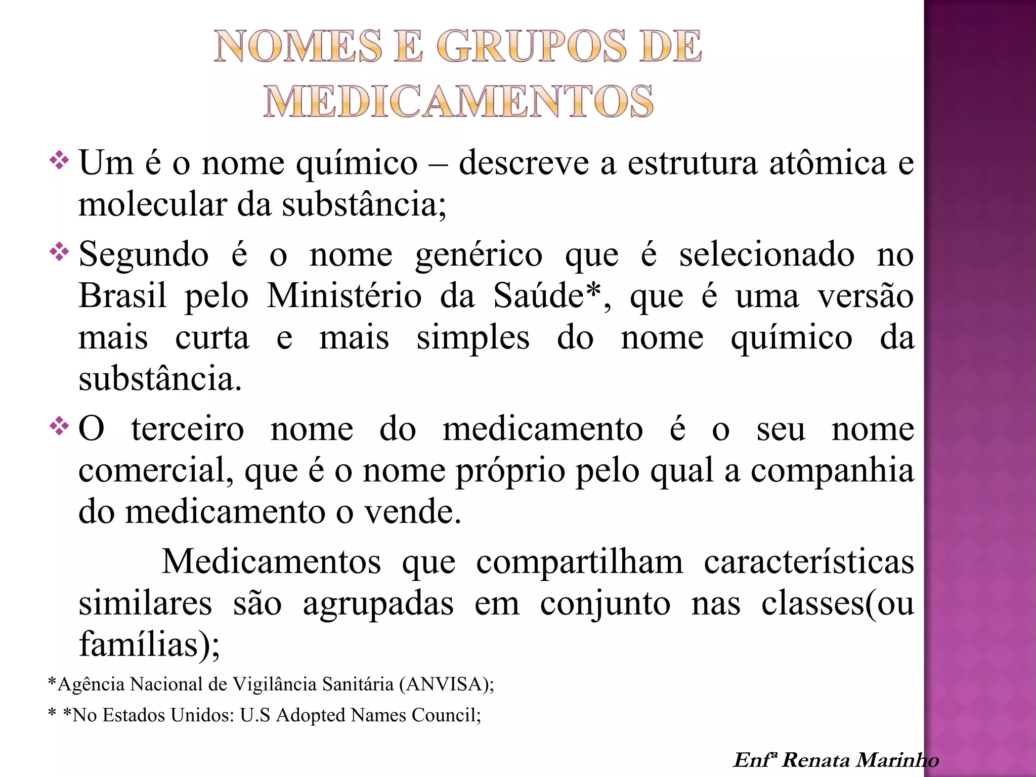  Um é o nome químico – descreve a estrutura atômica e
molecular da substância;
 Segundo é o nome genérico que é selecionado no
Brasil pelo Ministério da Saúde*, que é uma versão
mais curta e mais simples do nome químico da
substância.
 O terceiro nome do medicamento é o seu nome
comercial, que é o nome próprio pelo qual a companhia
do medicamento o vende.
Medicamentos que compartilham características
similares são agrupadas em conjunto nas classes(ou
famílias);
*Agência Nacional de Vigilância Sanitária (ANVISA);
* *No Estados Unidos: U.S Adopted Names Council;
Enfª Renata Marinho
 
