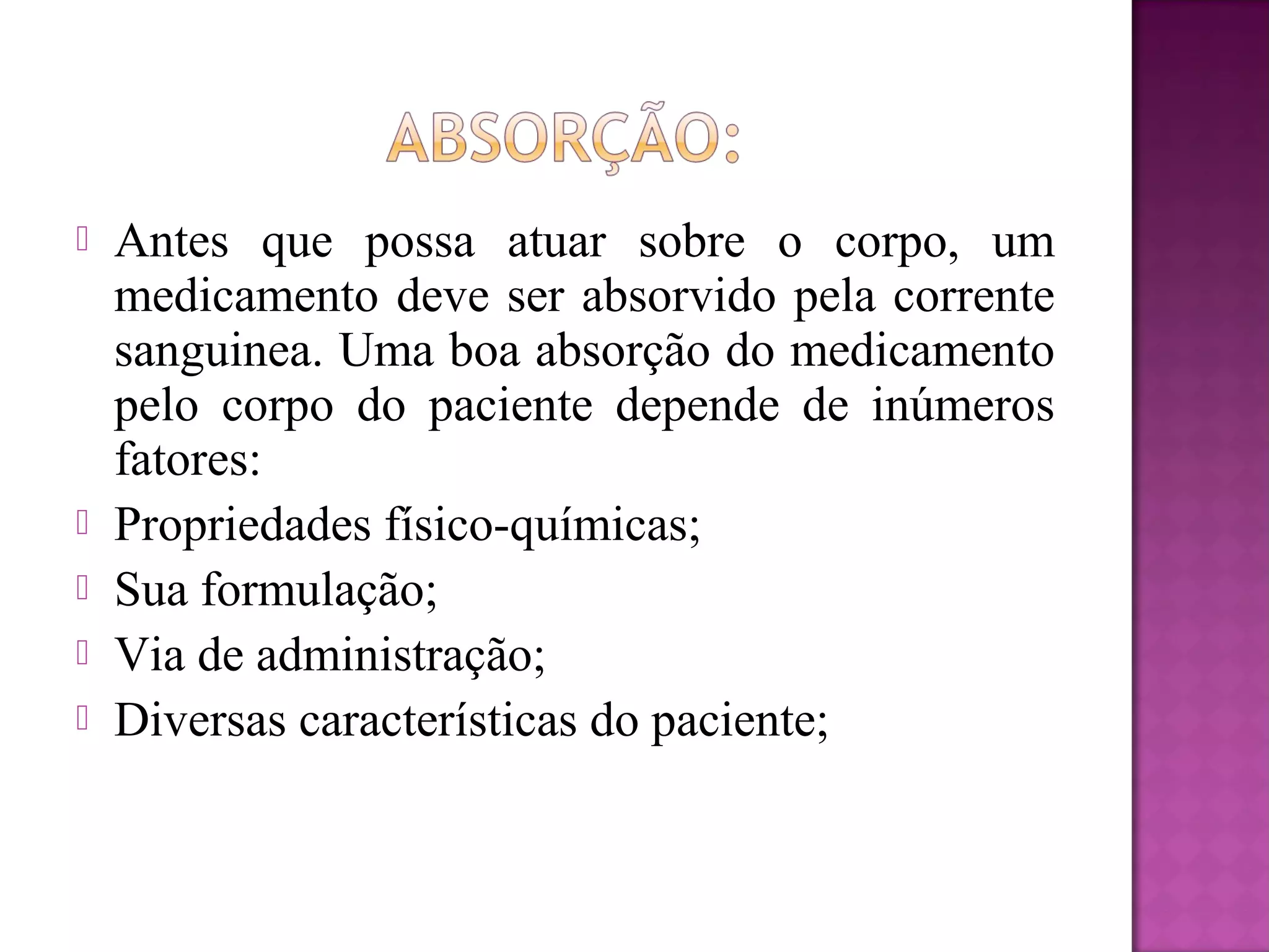 Antes que possa atuar sobre o corpo, um
medicamento deve ser absorvido pela corrente
sanguinea. Uma boa absorção do medicamento
pelo corpo do paciente depende de inúmeros
fatores:
 Propriedades físico-químicas;
 Sua formulação;
 Via de administração;
 Diversas características do paciente;
 