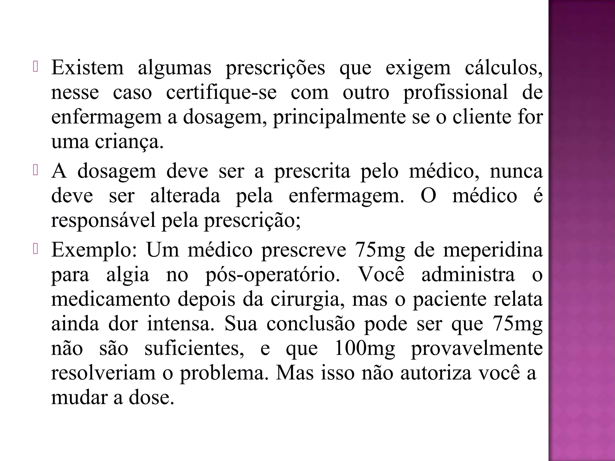  Existem algumas prescrições que exigem cálculos,
nesse caso certifique-se com outro profissional de
enfermagem a dosagem, principalmente se o cliente for
uma criança.
 A dosagem deve ser a prescrita pelo médico, nunca
deve ser alterada pela enfermagem. O médico é
responsável pela prescrição;
 Exemplo: Um médico prescreve 75mg de meperidina
para algia no pós-operatório. Você administra o
medicamento depois da cirurgia, mas o paciente relata
ainda dor intensa. Sua conclusão pode ser que 75mg
não são suficientes, e que 100mg provavelmente
resolveriam o problema. Mas isso não autoriza você a
mudar a dose.
 