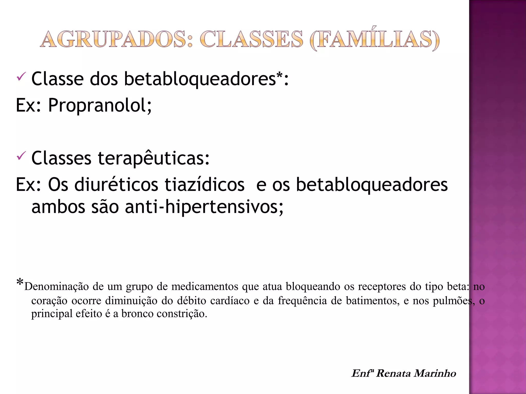  Classe dos betabloqueadores*:
Ex: Propranolol;
 Classes terapêuticas:
Ex: Os diuréticos tiazídicos e os betabloqueadores
ambos são anti-hipertensivos;
*Denominação de um grupo de medicamentos que atua bloqueando os receptores do tipo beta: no
coração ocorre diminuição do débito cardíaco e da frequência de batimentos, e nos pulmões, o
principal efeito é a bronco constrição.
Enfª Renata Marinho
 