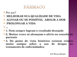  Por que?
 MELHORAR SUA QUALIDADE DE VIDA
 ALIVIAR OU SE POSSÍVEL ABOLIR A DOR
 PROLONGAR A VIDA
 ...
 1. Nem sempre logram o resultado desejado
 2. Muitas vezes só alcançam o alívio ou consolo do
paciente
 3. Do ponto de vista histórico existem relatos
muito antigos sobre o uso de drogas no
tratamento de enfermidades;
Enfª Renata Marinho
 