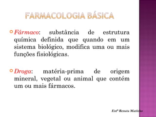 Fármaco: substância de estrutura
química definida que quando em um
sistema biológico, modifica uma ou mais
funções fisiológicas.
 Droga: matéria-prima de origem
mineral, vegetal ou animal que contém
um ou mais fármacos.
Enfª Renata Marinho
 