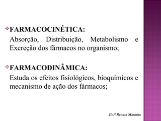 FARMACOCINÉTICA:
Absorção, Distribuição, Metabolismo e
Excreção dos fármacos no organismo;
FARMACODINÂMICA:
Estuda os efeitos fisiológicos, bioquímicos e
mecanismo de ação dos fármacos;
Enfª Renata Marinho
 
