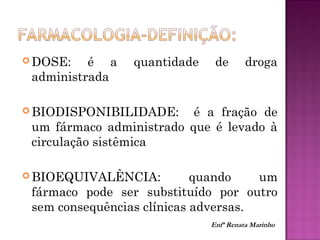  DOSE: é a quantidade de droga
administrada
 BIODISPONIBILIDADE: é a fração de
um fármaco administrado que é levado à
circulação sistêmica
 BIOEQUIVALÊNCIA: quando um
fármaco pode ser substituído por outro
sem consequências clínicas adversas.
Enfª Renata Marinho
 