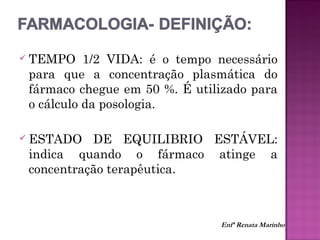  TEMPO 1/2 VIDA: é o tempo necessário
para que a concentração plasmática do
fármaco chegue em 50 %. É utilizado para
o cálculo da posologia.
 ESTADO DE EQUILIBRIO ESTÁVEL:
indica quando o fármaco atinge a
concentração terapêutica.
Enfª Renata Marinho
 