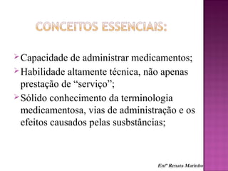 Capacidade de administrar medicamentos;
Habilidade altamente técnica, não apenas
prestação de “serviço”;
Sólido conhecimento da terminologia
medicamentosa, vias de administração e os
efeitos causados pelas susbstâncias;
Enfª Renata Marinho
 