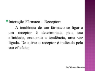 Interação Fármaco – Receptor:
A tendência de um fármaco se ligar a
um receptor é determinada pela sua
afinidade, enquanto a tendência, uma vez
ligada. De ativar o receptor é indicada pela
sua eficácia;
Enfª Renata Marinho
 