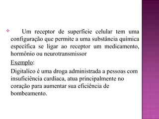  Um receptor de superfície celular tem uma
configuração que permite a uma substância química
específica se ligar ao receptor um medicamento,
hormônio ou neurotransmissor
Exemplo:
Digitalíco é uma droga administrada a pessoas com
insuficiência cardíaca, atua principalmente no
coração para aumentar sua eficiência de
bombeamento.
 