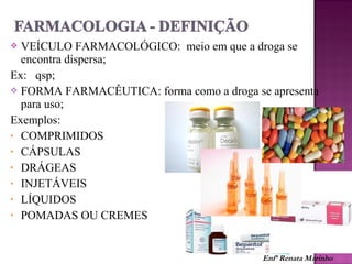  VEÍCULO FARMACOLÓGICO: meio em que a droga se
encontra dispersa;
Ex: qsp;
 FORMA FARMACÊUTICA: forma como a droga se apresenta
para uso;
Exemplos:
• COMPRIMIDOS
• CÁPSULAS
• DRÁGEAS
• INJETÁVEIS
• LÍQUIDOS
• POMADAS OU CREMES
Enfª Renata Marinho
 