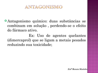  Antagonismo químico: duas substâncias se
combinam em solução , perdendo-se o efeito
do fármaco ativo.
Ex: Uso de agentes quelantes
(dimercaprol) que se ligam a metais pesados
reduzindo sua toxicidade;
Enfª Renata Marinho
 