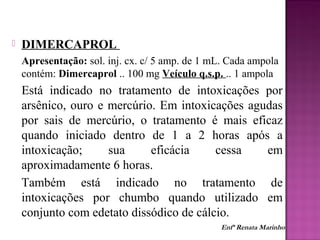  DIMERCAPROL
Apresentação: sol. inj. cx. c/ 5 amp. de 1 mL. Cada ampola
contém: Dimercaprol .. 100 mg Veículo q.s.p. .. 1 ampola
Está indicado no tratamento de intoxicações por
arsênico, ouro e mercúrio. Em intoxicações agudas
por sais de mercúrio, o tratamento é mais eficaz
quando iniciado dentro de 1 a 2 horas após a
intoxicação; sua eficácia cessa em
aproximadamente 6 horas.
Também está indicado no tratamento de
intoxicações por chumbo quando utilizado em
conjunto com edetato dissódico de cálcio.
Enfª Renata Marinho
 