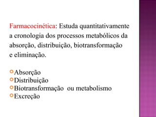 Farmacocinética: Estuda quantitativamente
a cronologia dos processos metabólicos da
absorção, distribuição, biotransformação
e eliminação.
Absorção
Distribuição
Biotransformação ou metabolismo
Excreção
 