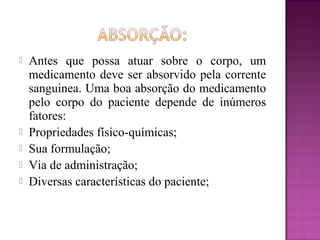  Antes que possa atuar sobre o corpo, um
medicamento deve ser absorvido pela corrente
sanguinea. Uma boa absorção do medicamento
pelo corpo do paciente depende de inúmeros
fatores:
 Propriedades físico-químicas;
 Sua formulação;
 Via de administração;
 Diversas características do paciente;
 
