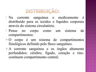  Na corrente sanguínea o medicamento é
distribuído para os tecidos e líquidos corporais
através do sistema circulatório.
 Pense no corpo como um sistema de
compartimentos:
 O corpo é um sistema de compartimentos
fisiológicos definido pelo fluxo sanguíneo.
 A corrente sanguínea e os órgãos altamente
perfundidos: cérebro, fígado, coração e rins-
costituem compartimento central;
 