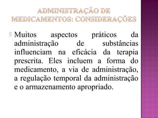  Muitos aspectos práticos da
administração de substâncias
influenciam na eficácia da terapia
prescrita. Eles incluem a forma do
medicamento, a via de administração,
a regulação temporal da administração
e o armazenamento apropriado.
 