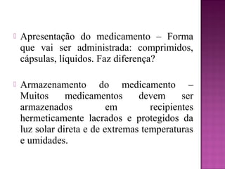  Apresentação do medicamento – Forma
que vai ser administrada: comprimidos,
cápsulas, líquidos. Faz diferença?
 Armazenamento do medicamento –
Muitos medicamentos devem ser
armazenados em recipientes
hermeticamente lacrados e protegidos da
luz solar direta e de extremas temperaturas
e umidades.
 