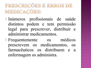  Inúmeros profissionais de saúde
distintos podem e tem permissão
legal para prescrever, distribuir e
administrar medicamentos.
 Frequentemente os médicos
prescrevem os medicamentos, os
farmacêuticos os distribuem e a
enfermagem os administra.
 