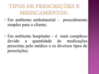  Em ambiente ambulatorial – procedimento
simples para o cliente;
 Em ambiente hospitalar – é mais complexo
devido a quantidade de medicações
prescritas pelo médico e os diversos tipos de
prescrições;
 
