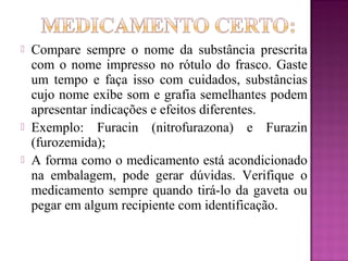  Compare sempre o nome da substância prescrita
com o nome impresso no rótulo do frasco. Gaste
um tempo e faça isso com cuidados, substâncias
cujo nome exibe som e grafia semelhantes podem
apresentar indicações e efeitos diferentes.
 Exemplo: Furacin (nitrofurazona) e Furazin
(furozemida);
 A forma como o medicamento está acondicionado
na embalagem, pode gerar dúvidas. Verifique o
medicamento sempre quando tirá-lo da gaveta ou
pegar em algum recipiente com identificação.
 