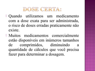  Quando utilizamos um medicamento
com a dose exata para ser administrada,
o risco de doses erradas praticamente não
existe.
 Muitos medicamentos comercialmente
estão disponíveis em inúmeros tamanhos
de comprimidos, diminuindo a
quantidade de cálculos que você precisa
fazer para determinar a dosagem.
 