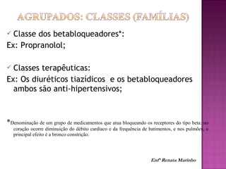  Classe dos betabloqueadores*:
Ex: Propranolol;
 Classes terapêuticas:
Ex: Os diuréticos tiazídicos e os betabloqueadores
ambos são anti-hipertensivos;
*Denominação de um grupo de medicamentos que atua bloqueando os receptores do tipo beta: no
coração ocorre diminuição do débito cardíaco e da frequência de batimentos, e nos pulmões, o
principal efeito é a bronco constrição.
Enfª Renata Marinho
 