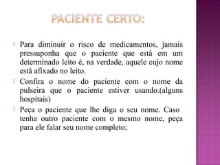  Para diminuir o risco de medicamentos, jamais
pressuponha que o paciente que está em um
determinado leito é, na verdade, aquele cujo nome
está afixado no leito.
 Confira o nome do paciente com o nome da
pulseira que o paciente estiver usando.(alguns
hospitais)
 Peça o paciente que lhe diga o seu nome. Caso
tenha outro paciente com o mesmo nome, peça
para ele falar seu nome completo;
 