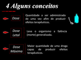 4 Alguns conceitos
Dose
Quantidade a ser administrada
de uma vez afim de produzir
efeitos terapêuticos.
Dose
Letal
Leva o organismo a falência
(morte) generalizada.
Dose
Máxima
Maior quantidade de uma droga
capaz de produzir efeitos
terapêuticos.
 