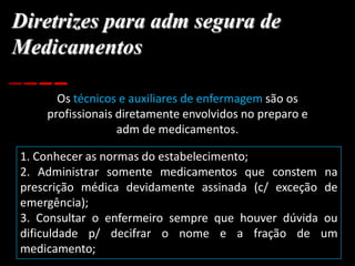 Diretrizes para adm segura de
Medicamentos
Os técnicos e auxiliares de enfermagem são os
profissionais diretamente envolvidos no preparo e
adm de medicamentos.
1. Conhecer as normas do estabelecimento;
2. Administrar somente medicamentos que constem na
prescrição médica devidamente assinada (c/ exceção de
emergência);
3. Consultar o enfermeiro sempre que houver dúvida ou
dificuldade p/ decifrar o nome e a fração de um
medicamento;
 