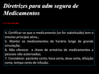 Diretrizes para adm segura de
Medicamentos
4. Certificar-se que o medicamento (se for substituído) tem o
mesmo princípio ativo.;
5. Manter os medicamentos de horário longe de grande
circulação;
6. Não oferecer a chave de armários de medicamentos a
pessoas não autorizadas;
7. Considerar: paciente certo; hora certa; dose certa, diluição
certa; tempo certo de infusão.
 