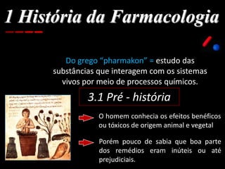 1 História da Farmacologia
Do grego “pharmakon” = estudo das
substâncias que interagem com os sistemas
vivos por meio de processos químicos.
3.1 Pré - história
O homem conhecia os efeitos benéficos
ou tóxicos de origem animal e vegetal
Porém pouco de sabia que boa parte
dos remédios eram inúteis ou até
prejudiciais.
 