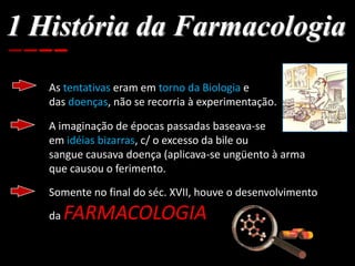 1 História da Farmacologia
As tentativas eram em torno da Biologia e
das doenças, não se recorria à experimentação.
A imaginação de épocas passadas baseava-se
em idéias bizarras, c/ o excesso da bile ou
sangue causava doença (aplicava-se ungüento à arma
que causou o ferimento.
Somente no final do séc. XVII, houve o desenvolvimento
da FARMACOLOGIA
 